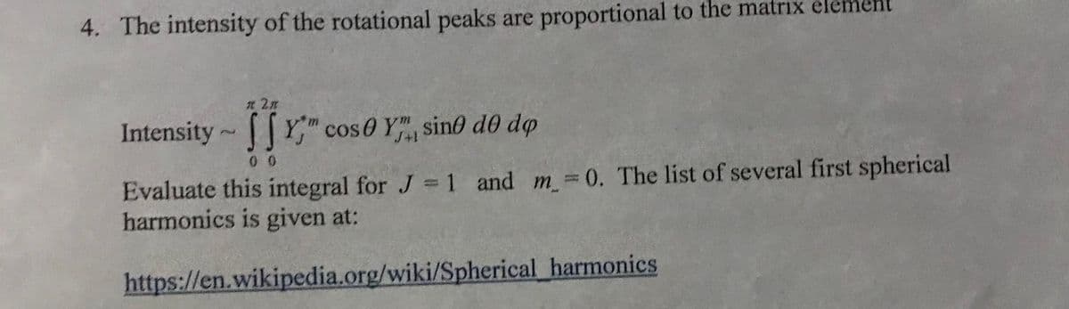 4. The intensity of the rotational peaks are proportional to the matrix element
n 2n
Intensity Y cos0 Y", sino de dp
0 0
Evaluate this integral for J = 1 and m =0. The list of several first spherical
harmonics is given at:
https://en.wikipedia.org/wiki/Spherical harmonics
