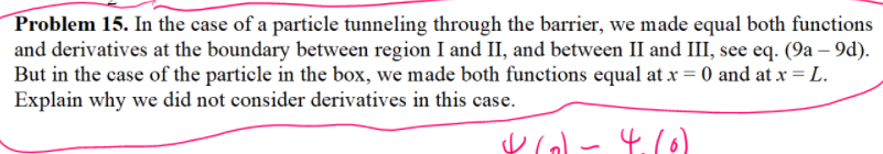 Problem 15. In the case of a particle tunneling through the barrier, we made equal both functions
and derivatives at the boundary between region I and II, and between II and III, see eq. (9a – 9d).
But in the case of the particle in the box, we made both functions equal at x = 0 and at x = L.
Explain why we did not consider derivatives in this case.
