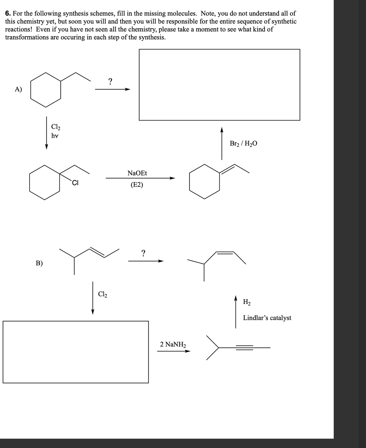 6. For the following synthesis schemes, fill in the missing molecules. Note, you do not understand all of
this chemistry yet, but soon you will and then you will be responsible for the entire sequence of synthetic
reactions! Even if you have not seen all the chemistry, please take a moment to see what kind of
transformations are occuring in each step of the synthesis.
A)
B)
Cl₂
hv
CI
?
Cl₂
NaOEt
(E2)
?
2 NaNH,
لاد
Br₂ / H₂O
H₂
Lindlar's catalyst