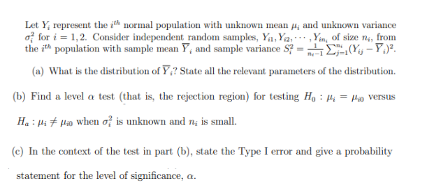 Let Y₂ represent the ith normal population with unknown mean 4, and unknown variance
of for i=1,2. Consider independent random samples, Y₁₁, Yi2,,Yin, of size ni, from
the ith population with sample mean Y, and sample variance S?=²-1₁-1(Y - Y₁².
(a) What is the distribution of Y;? State all the relevant parameters of the distribution.
(b) Find a level a test (that is, the rejection region) for testing Ho: ₁ = o versus
Ha Hiio when of is unknown and n; is small.
(c) In the context of the test in part (b), state the Type I error and give a probability
statement for the level of significance, a.