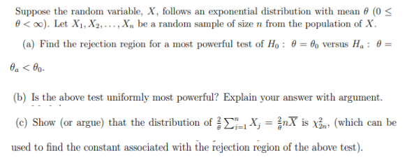 Suppose the random variable, X, follows an exponential distribution with mean 0 (0 ≤
0 <∞). Let X₁, X2,..., Xn be a random sample of size n from the population of X.
(a) Find the rejection region for a most powerful test of Ho: 0 = 0o versus H₁ : 0 =
0 <00.
(b) Is the above test uniformly most powerful? Explain your answer with argument.
(c) Show (or argue) that the distribution of Σ₁1X₁ = ²nX is x²n (which can be
used to find the constant associated with the rejection region of the above test).