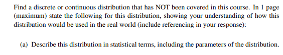 Find a discrete or continuous distribution that has NOT been covered in this course. In 1 page
(maximum) state the following for this distribution, showing your understanding of how this
distribution would be used in the real world (include referencing in your response):
(a) Describe this distribution in statistical terms, including the parameters of the distribution.