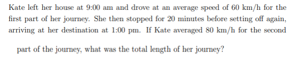 Kate left her house at 9:00 am and drove at an average speed of 60 km/h for the
first part of her journey. She then stopped for 20 minutes before setting off again,
arriving at her destination at 1:00 pm. If Kate averaged 80 km/h for the second
part of the journey, what was the total length of her journey?