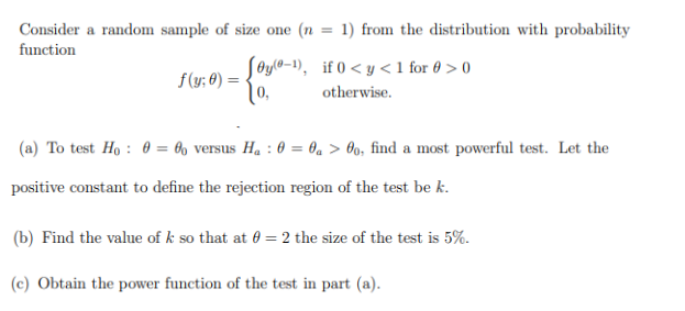 Consider a random sample of size one (n =
function
f(y; 0) =
1) from the distribution with probability
[0y(0-1), if 0<y<1 for @ > 0
0,
otherwise.
(a) To test Ho: 0 = 0o versus H₂ : 0 = a > 00, find a most powerful test. Let the
positive constant to define the rejection region of the test be k.
(b) Find the value of k so that at 0 = 2 the size of the test is 5%.
(c) Obtain the power function of the test in part (a).