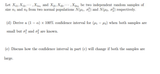 Let X11 X12X1, and X2₂1, X22, X2na be two independent random samples of
size ni and n₂ from two normal populations N(₁, of) and N(2, 2) respectively.
(d) Derive a (1-a) x 100% confidence interval for (₁-2) when both samples are
small but of and o are known.
(e) Discuss how the confidence interval in part (c) will change if both the samples are
large.