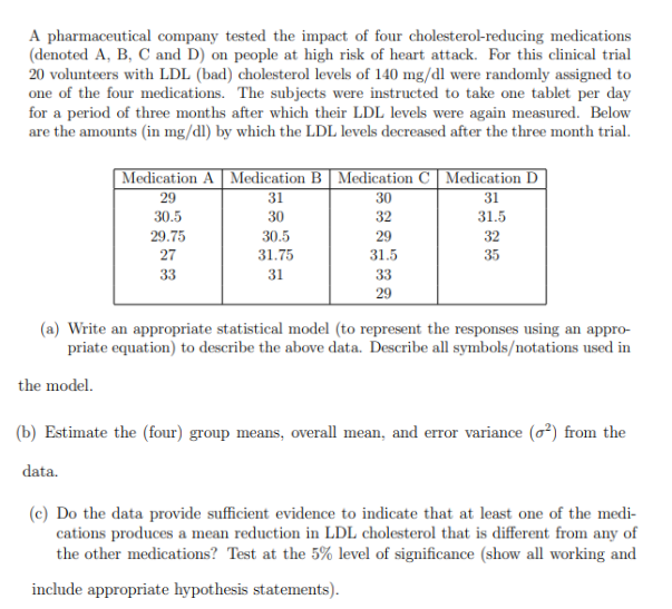 A pharmaceutical company tested the impact of four cholesterol-reducing medications
(denoted A, B, C and D) on people at high risk of heart attack. For this clinical trial
20 volunteers with LDL (bad) cholesterol levels of 140 mg/dl were randomly assigned to
one of the four medications. The subjects were instructed to take one tablet per day
for a period of three months after which their LDL levels were again measured. Below
are the amounts (in mg/dl) by which the LDL levels decreased after the three month trial.
| Medication A | Medication B | Medication C Medication D
31
30
31
30
32
31.5
32
35
29
30.5
29.75
27
33
30.5
31.75
31
29
31.5
33
29
(a) Write an appropriate statistical model (to represent the responses using an appro-
priate equation) to describe the above data. Describe all symbols/notations used in
the model.
(b) Estimate the (four) group means, overall mean, and error variance (²) from the
data.
(c) Do the data provide sufficient evidence to indicate that at least one of the medi-
cations produces a mean reduction in LDL cholesterol that is different from any of
the other medications? Test at the 5% level of significance (show all working and
include appropriate hypothesis statements).