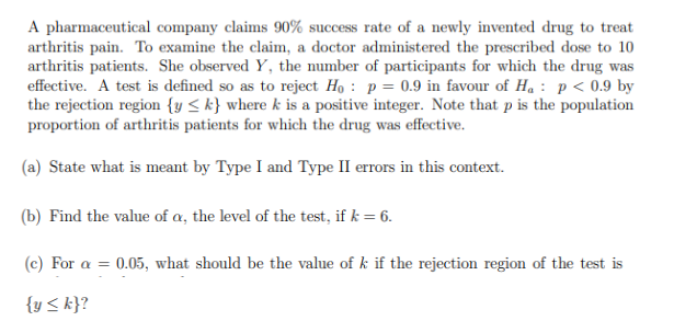 A pharmaceutical company claims 90% success rate of a newly invented drug to treat
arthritis pain. To examine the claim, a doctor administered the prescribed dose to 10
arthritis patients. She observed Y, the number of participants for which the drug was
effective. A test is defined so as to reject Ho: p = 0.9 in favour of H₁ p < 0.9 by
the rejection region {y <k} where k is a positive integer. Note that p is the population
proportion of arthritis patients for which the drug was effective.
(a) State what is meant by Type I and Type II errors in this context.
(b) Find the value of a, the level of the test, if k = 6.
(c) For a = 0.05, what should be the value of k if the rejection region of the test is
{y <k}?