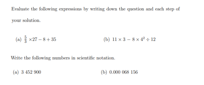 Evaluate the following expressions by writing down the question and each step of
your solution.
(a) x27-8+35
(b) 11 x 38 x 4² + 12
Write the following numbers in scientific notation.
(a) 3 452 900
(b) 0.000 068 156