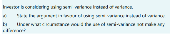 Investor is considering using semi-variance instead of variance.
State the argument in favour of using semi-variance instead of variance.
Under what circumstance would the use of semi-variance not make any
difference?
a)
b)