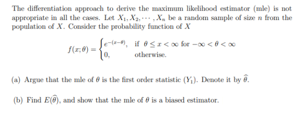 The differentiation approach to derive the maximum likelihood estimator (mle) is not
appropriate in all the cases. Let X₁, X2,,X₁ be a random sample of size n from the
population of X. Consider the probability function of X
f(x; 0) =
Je-(2-0), if 0<x<∞ for -∞ <<∞
0,
otherwise.
(a) Argue that the mle of 0 is the first order statistic (Y₁). Denote it by ê.
(b) Find E(), and show that the mle of 0 is a biased estimator.