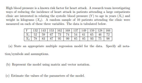 High blood pressure is a known risk factor for heart attack. A research team investigating
ways of reducing the incidence of heart attack in patients attending a large outpatients
clinic are interested in relating the systolic blood pressure (Y) to age in years (X₁) and
weight in kilograms (X₂). A random sample of 10 patients attending the clinic were
measured on each of these three variables. The data is tabulated below.
Y 132 143 153 162 168 137 149 159 128 166
X₁
54 61 65 46 72
52 59 67 73 74
X₂ 78 83 87 95 99 85 85 93 75
98
(a) State an appropriate multiple regression model for the data. Specify all nota-
tion/symbols and assumptions.
(b) Represent the model using matrix and vector notation.
(c) Estimate the values of the parameters of the model.