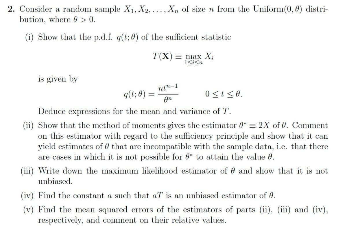 2. Consider a random sample X₁, X2,..., Xn of size n from the Uniform (0, 0) distri-
bution, where @ > 0.
(i) Show that the p.d.f. q(t; 0) of the sufficient statistic
is given by
T(X)= max X₁
1<i<n
ntn-1
0≤t ≤0.
An
Deduce expressions for the mean and variance of T.
(ii) Show that the method of moments gives the estimator 0* = 2X of 0. Comment
on this estimator with regard to the sufficiency principle and show that it can
yield estimates of that are incompatible with the sample data, i.e. that there
are cases in which it is not possible for * to attain the value 0.
q(t; 0) =
=
(iii) Write down the maximum likelihood estimator of and show that it is not
unbiased.
(iv) Find the constant a such that aT is an unbiased estimator of 0.
(v) Find the mean squared errors of the estimators of parts (ii), (iii) and (iv),
respectively, and comment on their relative values.