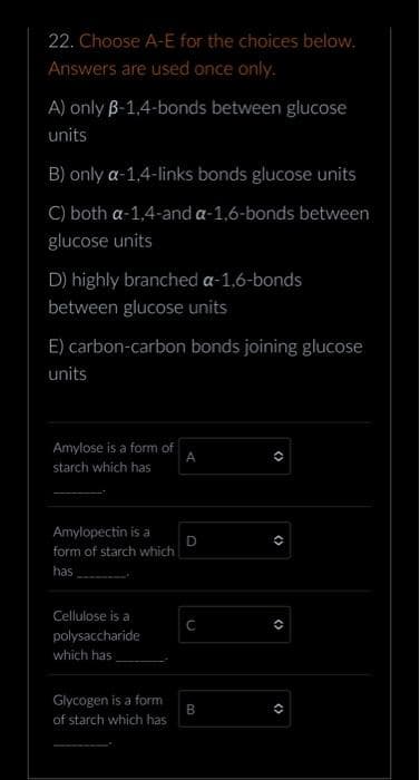 22. Choose A-E for the choices below.
Answers are used once only.
A) only B-1,4-bonds between glucose
units
B) only a-1,4-links bonds glucose units
C) both a-1,4-and a-1,6-bonds between
glucose units
D) highly branched a-1,6-bonds
between glucose units
E) carbon-carbon bonds joining glucose
units
Amylose is a form of
starch which has
Amylopectin is a
form of starch which
has
Cellulose is a
polysaccharide
which has
Glycogen is a form
of starch which has
A
D
с
B
(>
()