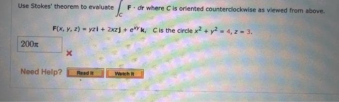 Use Stokes' theorem to evaluate F. dr where C is oriented counterclockwise as viewed from above.
200
F(x, y, z) = yzi + 2xzj+exy k, C is the circle x2 + y2 = 4, z = 3.
Need Help?
x
Jc
Read It
Watch It