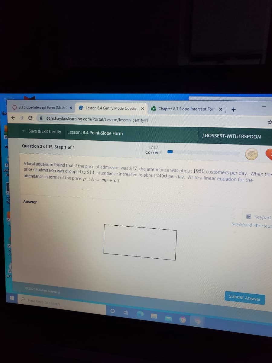 Chapter 8.3 Slope-Intercept Forn x
A Lesson 8.4 Certify Mode Questio x
O 8.3 Slope-Intercept Form (Math
Rec
A learn.hawkeslearning.com/Portal/Lesson/lesson_certify#!
Lesson: 8.4 Point-Slope Form
J BOSSERT-WITHERSPOON
Save & Exit Certify
1/17
Question 2 of 15. Step 1 of 1
Correct
Ar
A local aquarium found that if the price of admission was $17, the attendance was about 1950 customers per day. When the
price of admission was dropped to $14, attendance increased to about 2450 per day. Write a linear equation for the
attendance in terms of the price, p. (A = mp + b)
AVe
Br
Answer
E Keypad
Keyboard Shortcut
gpla
02020 Hawkes Learning
Subrmit Answer
P Type here to search
