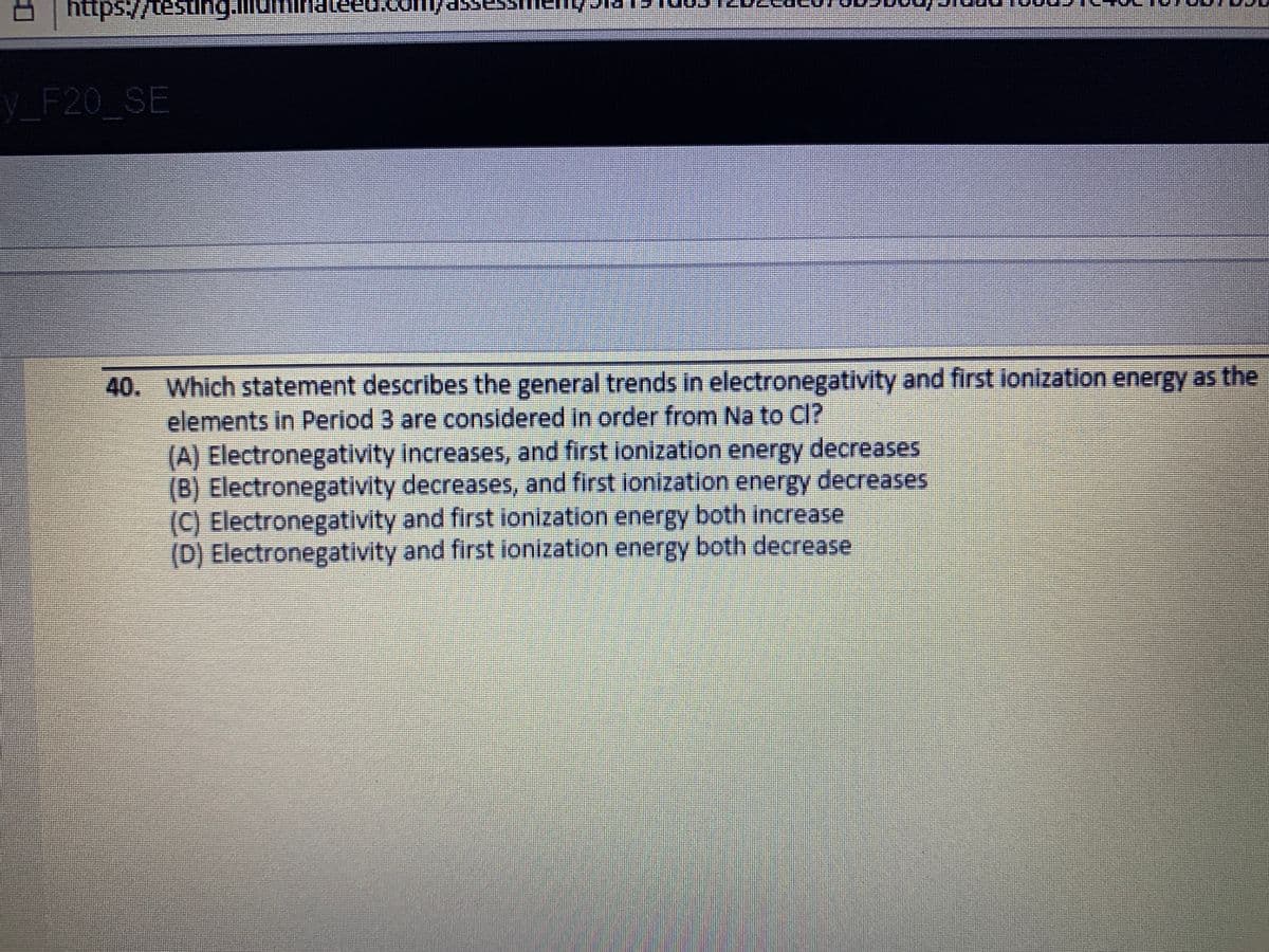 V_F20 SE
40. Which statement describes the general trends in electronegativity and first ionization energy as the
elements in Period 3 are considered In order from Na to CI?
(A) Electronegativity Increases, and first ilonization energy decreases
(B) Electronegativity decreases, and first lonization energy decreases
(C) Electronegativity and first ionization energy both increase
(D) Electronegativity and first ionization energy both decrease
口
