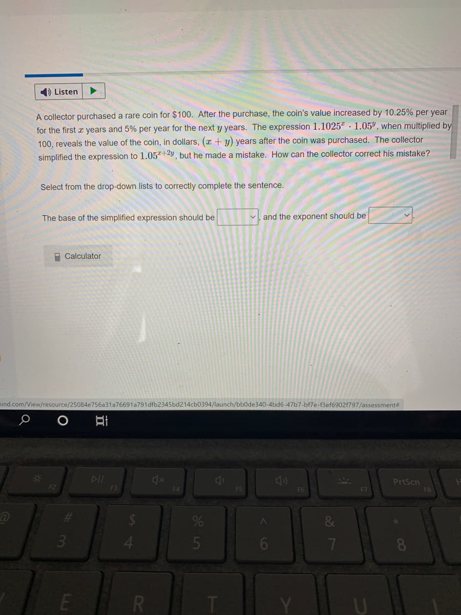 1) Listen
A collector purchased a rare coin for $100. After the purchase, the coin's value increased by 10.25% per year
for the first x years and 5% per year for the next y years. The expression 1.1025" · 1.05, when multiplied by
100, reveals the value of the coin, in dollars, (x + y) years after the coin was purchased. The collector
simplified the expression to 1.05+29, but he made a mistake. How can the collector correct his mistake?
Select from the drop-down lists to correctly complete the sentence.
The base of the simplified expression should be
and the exponent should be
A Calculator
ind.com/View/resource/25084e756a31a76691a791dfb2345bd214cb0394/launch/bb0de340-4bd6-47b7-bf7e-f3ef6902f797/assessment#
DII
PrtScn
F2
F3
F4
F5
F6
F7
5
R
