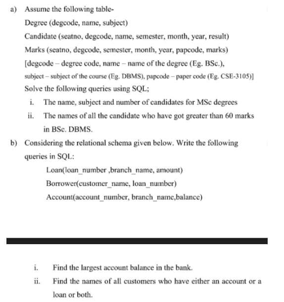 a) Assume the following table-
Degree (degcode, name, subject)
Candidate (seatno, degcode, name, semester, month, year, result)
Marks (seatno, degcode, semester, month, year, papcode, marks)
[degcode-degree code, name - name of the degree (Eg. BSc.),
subject - subject of the course (Eg. DBMS), papcode - paper code (Eg. CSE-3105)]
Solve the following queries using SQL;
i. The name, subject and number of candidates for MSc degrees
ii.
The names of all the candidate who have got greater than 60 marks
in BSc. DBMS.
b) Considering the relational schema given below. Write the following
queries in SQL:
Loan(loan_number,branch_name, amount)
Borrower(customer_name, loan_number)
Account(account_number, branch_name,balance)
i.
Find the largest account balance in the bank.
ii.
Find the names of all customers who have either an account or a
loan or both.