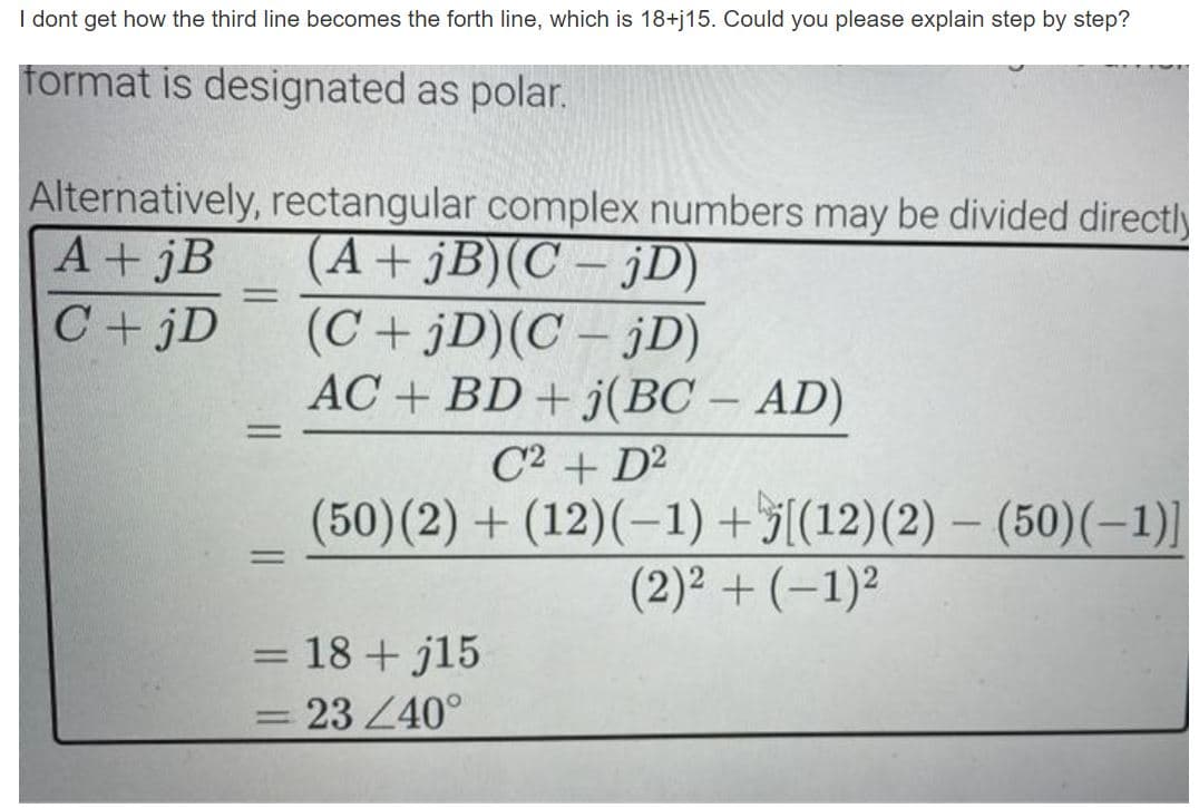 I dont get how the third line becomes the forth line, which is 18+j15. Could you please explain step by step?
format is designated as polar.
Alternatively, rectangular complex numbers may be divided directly
(A+ jB)(C – jD)
(C+jD)(C – jD)
AC + BD + j(BC – AD)
A+ jB
%3D
C +jD
-
-
%3D
C2 + D2
(50)(2) + (12)(-1) +5[(12)(2) – (50)(-1)]
(2)² + (–1)²
|
%3D
= 18 + j15
%3D
23 Z40°
