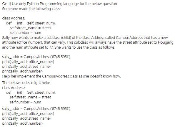 Qn 1) Use only Python Programming language for the below question.
Someone made the following class:
class Address:
def __init__(self, street, num):
self.street_name = street
self.number = num
Sally now wants to make a subclass (child) of the class Address called CampusAddress that has a new
attribute (office number), that can vary. This subclass will always have the street attribute set to Hougang
and the num attribute set to 77. She wants to use the class as follows:
sally_addr = CampusAddress('8745 5951')
print(sally_addr.office_number)
print(sally_addr.street_name)
print(sally_addr.number)
Help her implement the CampusAddress class as she doesn't know how.
The below codes might help:
class Address:
def __init__(self, street, num):
self.street_name = street
self.number = num
sally_addr = CampusAddress('8745 5951')
print(sally_addr.office_number)
print(sally_addr.street_name)
print(sally_addr.number)