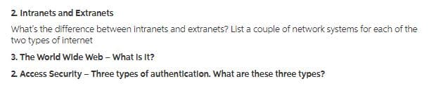 2. Intranets and Extranets
What's the difference between intranets and extranets? List a couple of network systems for each of the
two types of internet
3. The World Wide Web - What Is It?
2. Access Security - Three types of authentication. What are these three types?