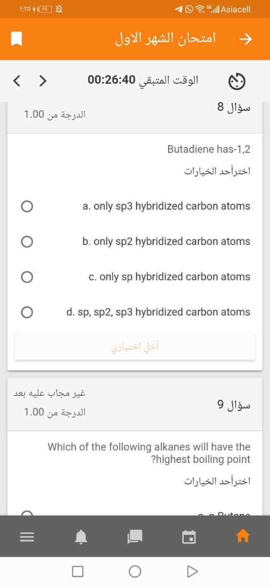 1:Y0 +AE A
Oa"ll Asiacell
امتحان الشهر الأول
< >
الوقت المتبقی 00:26:40
سؤال 8
1.00
الدرجة من
Butadiene has-1,2
اخترأحد الخيارات
a. only sp3 hybridized carbon atoms
b. only sp2 hybridized carbon atoms
c. only sp hybridized carbon atoms
d. sp, sp2, sp3 hybridized carbon atoms
أخل اختياري
غير مجاب عليه بعد
سؤال 9
الدرجة من 0 1.0
Which of the following alkanes will have the
?highest boiling point
اخترأحد الخيارات
Rutene
