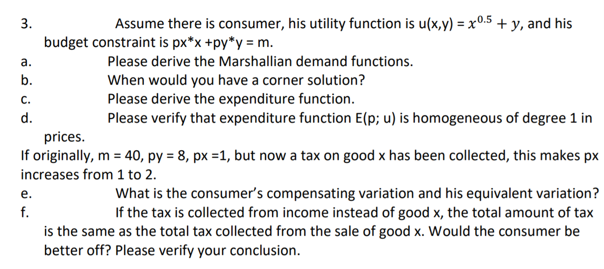 3.
Assume there is consumer, his utility function is u(x,y) = x0.5
+ y, and his
%3D
budget constraint is px*x +py*y = m.
а.
Please derive the Marshallian demand functions.
b.
When would you have a corner solution?
Please derive the expenditure function.
Please verify that expenditure function E(p; u) is homogeneous of degree 1 in
C.
d.
prices.
If originally, m = 40, py = 8, px =1, but now a tax on good x has been collected, this makes px
%3D
increases from 1 to 2.
What is the consumer's compensating variation and his equivalent variation?
If the tax is collected from income instead of good x, the total amount of tax
is the same as the total tax collected from the sale of good x. Would the consumer be
е.
f.
better off? Please verify your conclusion.
