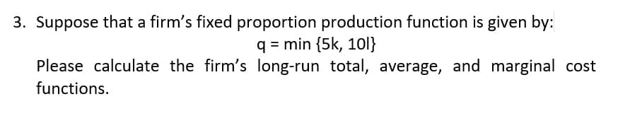 3. Suppose that a firm's fixed proportion production function is given by:
q = min {5k, 1ol}
Please calculate the firm's long-run total, average, and marginal cost
functions.
