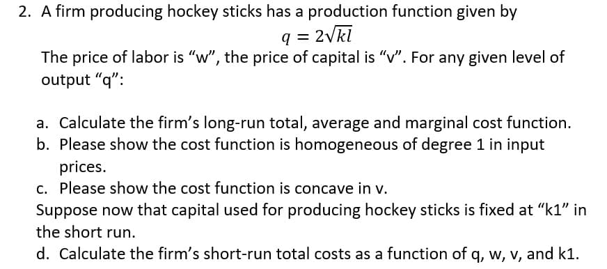 2. A firm producing hockey sticks has a production function given by
q = 2Vkl
The price of labor is "w", the price of capital is "v". For any given level of
output "q":
a. Calculate the firm's long-run total, average and marginal cost function.
b. Please show the cost function is homogeneous of degree 1 in input
prices.
c. Please show the cost function is concave in v.
Suppose now that capital used for producing hockey sticks is fixed at "k1" in
the short run.
d. Calculate the firm's short-run total costs as a function of q, w, v, and k1.
