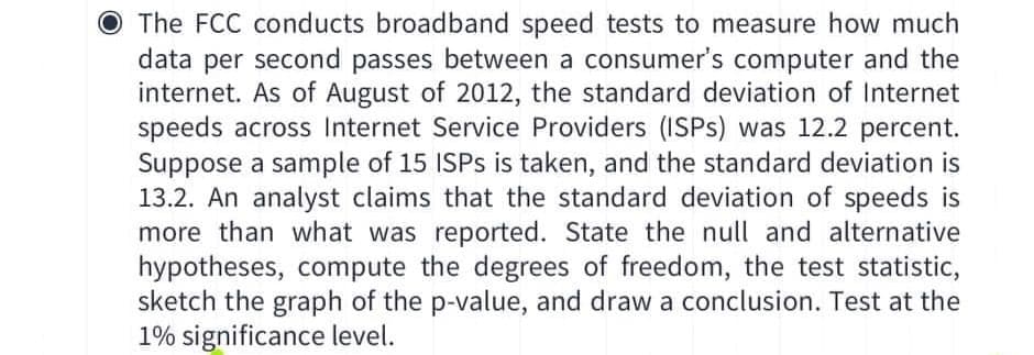 O The FCC conducts broadband speed tests to measure how much
data per second passes between a consumer's computer and the
internet. As of August of 2012, the standard deviation of Internet
speeds across Internet Service Providers (ISPS) was 12.2 percent.
Suppose a sample of 15 ISPS is taken, and the standard deviation is
13.2. An analyst claims that the standard deviation of speeds is
more than what was reported. State the null and alternative
hypotheses, compute the degrees of freedom, the test statistic,
sketch the graph of the p-value, and draw a conclusion. Test at the
1% significance level.
