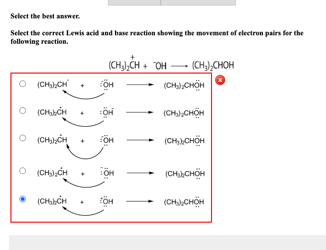 Select the best answer.
Select the correct Lewis acid and base reaction showing the movement of electron pairs for the
following reaction.
(CH3),CH + OH
–
(CH3),CHOH
(CH3)2CH
OH
(CH),CHÖH
+
O (CHa,CH
:OH
(CH)2CHÖH
(CH),CH
(CH3)»CHÖH
(CH,),CH
:OH
(CH)CHÖH
+
(CHabCH
FÖH
(CHa)2CHOH
