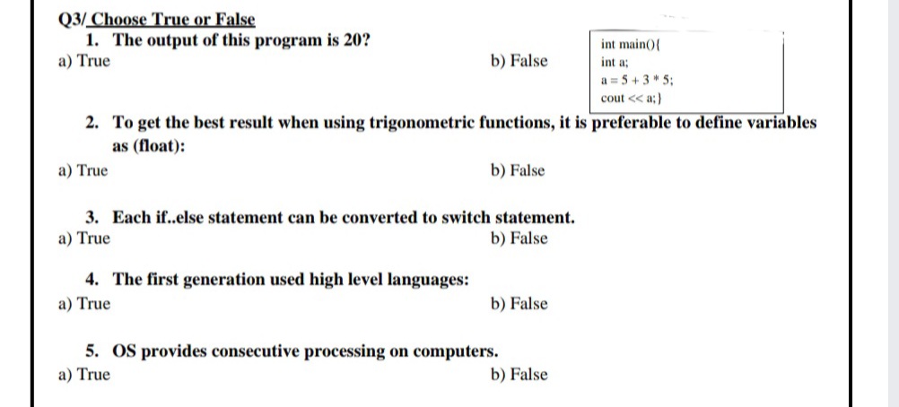 Q3/ Choose True or False
1. The output of this program is 20?
a) True
int main(){
b) False
int a;
a = 5 + 3 * 5;
cout << a;)
2. To get the best result when using trigonometric functions, it is preferable to define variables
as (float):
a) True
b) False
3. Each if..else statement can be converted to switch statement.
a) True
b) False
4. The first generation used high level languages:
a) True
b) False
5. OS provides consecutive processing on computers.
a) True
b) False
