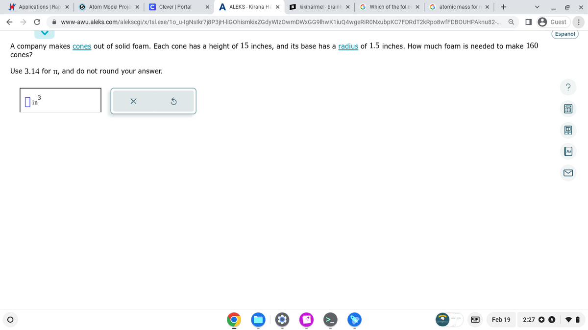 Applications | Rap x > Atom Model Proje X C Clever | Portal X A ALEKS-Kirana Ha x
kikiharmel-brainly x G Which of the follox G atomic mass for n x +
← → C
www-awu.aleks.com/alekscgi/x/Isl.exe/1o_u-IgNslkr7j8P3jH-liGOhismkixZGdyWlzOwmDWxGG9lhwK1iuQ4wgeRiRONxubpKC7FDRdT2kRpo8wfFDBOUHPAknu82-... Q
A company makes cones out of solid foam. Each cone has a height of 15 inches, and its base has a radius of 1.5 inches. How much foam is needed to make 160
cones?
Use 3.14 for л, and do not round your answer.
O
3
in
x
5
O
4
Feb 19
Guest ⠀
Español
2:27 5
?
8:30
X
Aa