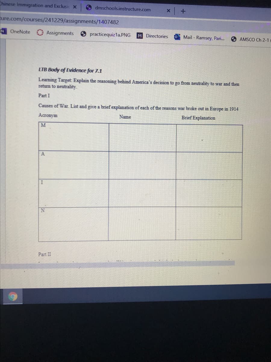 Chinese Immigration and Exclusic x
dmschools.instructure.com
ture.com/courses/241229/assignments/1407482
OneNote
O Assignments
O practicequizla.PNG
M Directories
Mail - Ramsey, Pari.
6 AMSCO Ch 2-1
LTB Body of Evidence for 7.1
Leaning Target: Explain the reasoning behind America's decision to go from neutrality to war and then
return to neutrality.
Part I
Causes of War. List and give a brief explanation of each of the reasons war broke out in Europe in 1914
Acronym
Name
Brief Explanation
A
Part II
