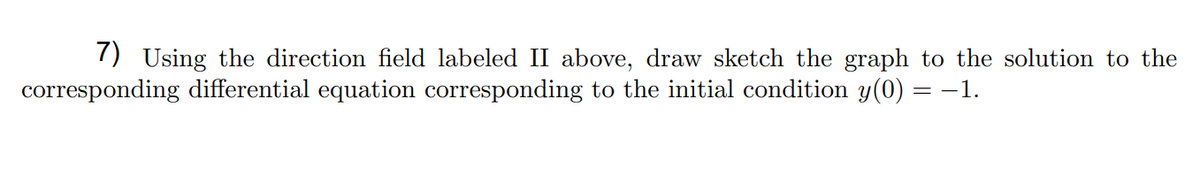 7) Using the direction field labeled II above, draw sketch the graph to the solution to the
corresponding differential equation corresponding to the initial condition y(0) = -1.
