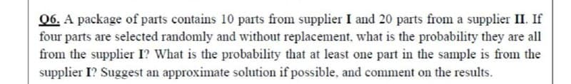 06. A package of parts contains 10 parts from supplier I and 20 parts from a supplier II. If
four parts are selected randomly and without replacement, what is the probability they are all
from the supplier I? What is the probability that at least one part in the sample is from the
supplier I? Suggest an approximate solution if possible, and comment on the results.
