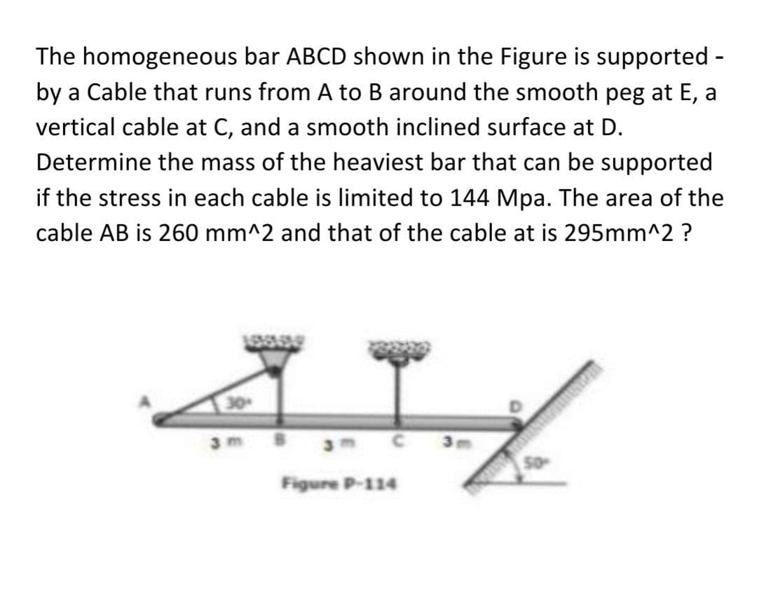 The homogeneous bar ABCD shown in the Figure is supported -
by a Cable that runs from A to B around the smooth peg at E, a
vertical cable at C, and a smooth inclined surface at D.
Determine the mass of the heaviest bar that can be supported
if the stress in each cable is limited to 144 Mpa. The area of the
cable AB is 260 mm^2 and that of the cable at is 295mm^2 ?
3 C 3m
Figure P-114
