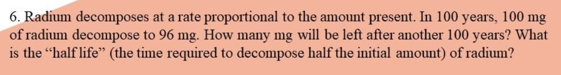 6. Radium decomposes at a rate proportional to the amount present. In 100 years, 100 mg
of radium decompose to 96 mg. How many mg will be left after another 100 years? What
is the "half life" (the time required to decompose half the initial amount) of radium?
