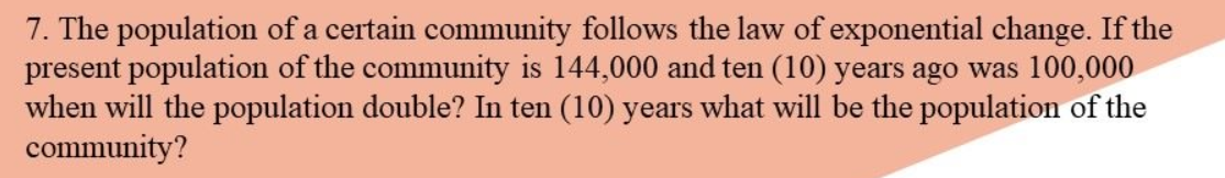 7. The population of a certain community follows the law of exponential change. If the
present population of the community is 144,000 and ten (10) years ago was 100,000
when will the population double? In ten (10) years what will be the population of the
community?
