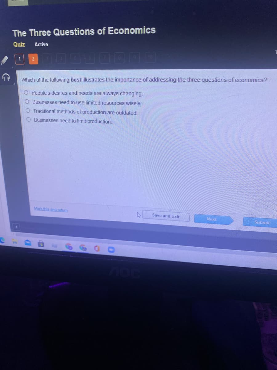 The Three Questions of Economics
Quiz
Active
D00000OO
1
Which of the following best illustrates the importance of addressing the three questions of economics?
O People's desires and needs are always changing.
O Businesses need to use limited resources wisely.
O Traditional methods of production are outdated.
O Businesses need to limit production.
Mark this andreturn
Save and Exit
Next
Subrnit
