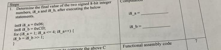 Steps
1.
Determine the final value of the two signed 8-bit integer
numbers, i8_a and i8_b, after executing the below
statements.
i8 a=
int8 i8_a = Ox06;
int8 is_b= OXCD;
for (i8_a = 1; i8_a <= 4; 18_a++) {
i8 b = i8_b >> 1;
i8_b =
m to compute the above C
Functional assembly code
