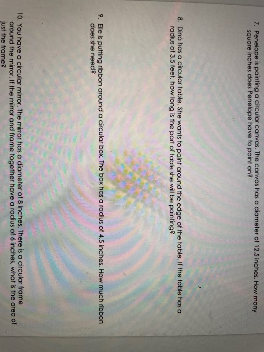7. Penelope is painting a circular canvas. The canvas has a diameter of 12.5 inches. How many
square inches does Penelope have to paint on?
8. Dina has a circular table. She wants to paint around the edge of the table. If the table has a
radius of 3.5 feet, how long is the part of table she will be painting?
9. Elle is putting ribbon around a circular box. The box has a radius of 4.5 inches. How much ribbon
does she need?
10. You have a circular mirror. The mirror has a diameter of 8 inches. There is a circular frame
around the mirror. If the mirror and frame together have a radius of 6 inches, what is the area of
just the frame?
