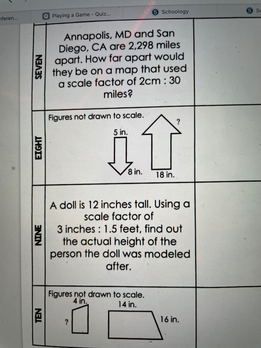 S Schoology
nferen...
Q Playing a Game - Quiz...
Annapolis, MD and San
Diego, CA are 2,298 miles
apart. How far apart would
they be on a map that used
a scale factor of 2cm : 30
miles?
Figures not drawn to scale.
?
5 in.
8 in.
18 in.
A doll is 12 inches tall. Using a
scale factor of
3 inches : 1.5 feet, find out
the actual height of the
person the doll was modeled
after.
Figures not drawn to scale,
4 in.
14 in.
?
16 in.
EIGHT
SEVEN
ENIN
