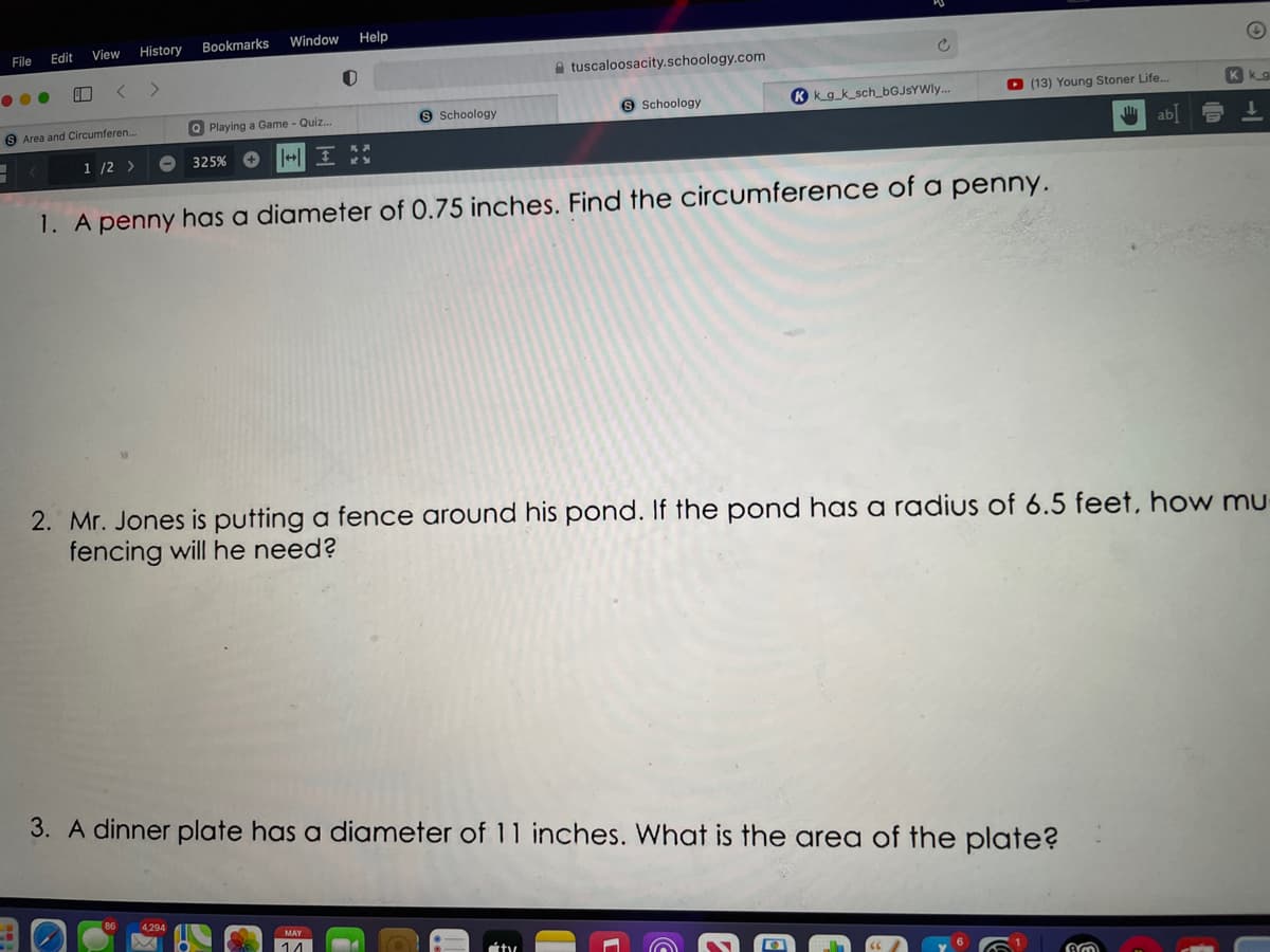 File
Edit
View
History
Bookmarks
Window
Help
tuscaloosacity.schoology.com
S Schoology
9 Schoology
K kg_k_sch_6GJSYWI..
O (13) Young Stoner Life..
Kkg
9 Area and Circumferen...
Playing a Game - Quiz.
ab
1 /2 >
325%
1. A penny has a diameter of 0.75 inches. Find the circumference of a penny.
2. Mr. Jones is putting a fence around his pond. If the pond has a radius of 6.5 feet, how mu
fencing will he need?
3. A dinner plate has a diameter of 11 inches. What is the area of the plate?
4,294
14
