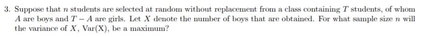 3. Suppose that n students are selected at random without replacement from a class containing T students, of whom
A are boys and T-A are girls. Let X denote the mumber of boys that are obtained. For what sample size n will
the variance of X, Var(X), be a maximum?
