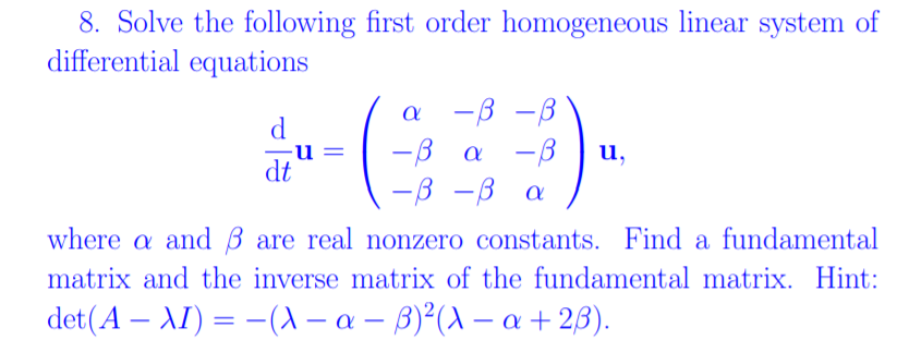 8. Solve the following first order homogeneous linear system of
differential equations
а —в —В
-B a -B
u,
dt
-ß
-B a
where a and B are real nonzero constants. Find a fundamental
matrix and the inverse matrix of the fundamental matrix. Hint:
det(A – AI) = -(A – a – B)²(A – a + 23).
