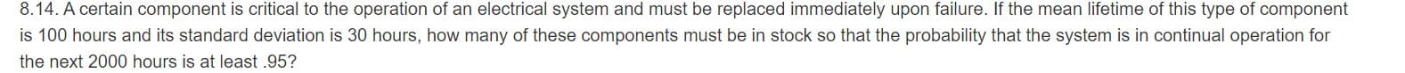 8.14. A certain component is critical to the operation of an electrical system and must be replaced immediately upon failure. If the mean lifetime of this type of component
is 100 hours and its standard deviation is 30 hours, how many of these components must be in stock so that the probability that the system is in continual operation for
the next 2000 hours is at least .95?
