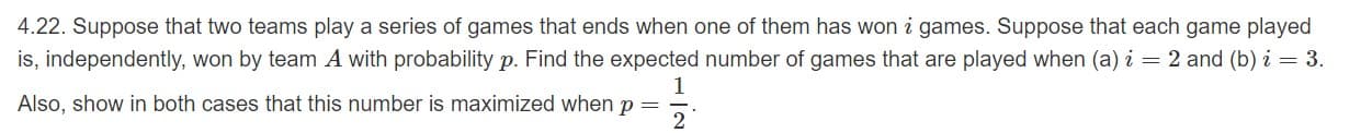 4.22. Suppose that two teams play a series of games that ends when one of them has won i games. Suppose that each game played
is, independently, won by team A with probability p. Find the expected number of games that are played when (a) i 2 and (b) i
3.
1
Also, show in both cases that this number is maximized when p
