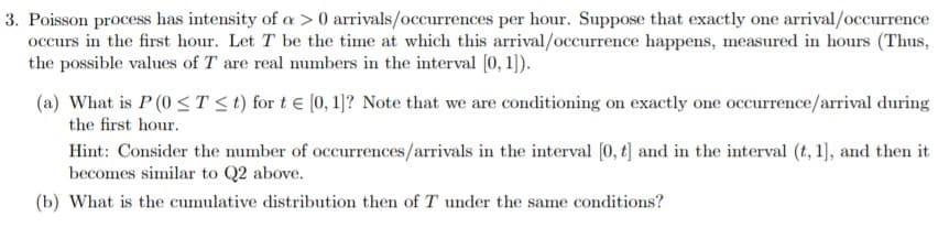 3. Poisson process has intensity of a > 0 arrivals/occurrences per hour. Suppose that exactly one arrival/occurrence
occurs in the first hour. Let T be the time at which this arrival/occurrence happens, measured in hours (Thus,
the possible values of T are real numbers in the interval 0, 1)
(a) What is P (0 ST<t) for t e [0, 1)? Note that we are conditioning on exactly one occurrence/arrival during
the first hour
Hint: Consider the mumber of occurrences/arrivals in the interval [0, t and in the interval (t, 1, and then it
becomes similar to Q2 above.
(b) What is the cumulative distribution then of T under the same conditions?
