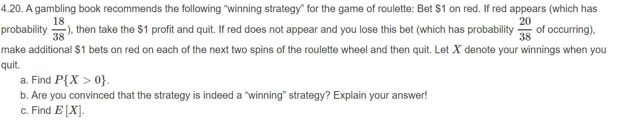 4.20. A gambling book recommends the following "winning strategy" for the game of roulette: Bet $1 on red. If red appears (which has
18
), then take the $1 profit and quit. If red does not appear and you lose this bet (which has probability
20
of occurring),
38
probability
38
make additional $1 bets on red on each of the next two spins of the roulette wheel and then quit. Let X denote your winnings when you
quit.
a. Find P{X> 0}.
b. Are you convinced that the strategy is indeed a "winning" strategy? Explain your answer!
c. Find E[X
